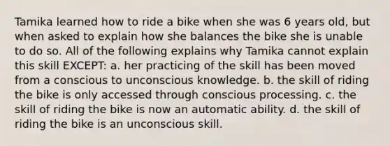 Tamika learned how to ride a bike when she was 6 years old, but when asked to explain how she balances the bike she is unable to do so. All of the following explains why Tamika cannot explain this skill EXCEPT: a. her practicing of the skill has been moved from a conscious to unconscious knowledge. b. the skill of riding the bike is only accessed through conscious processing. c. the skill of riding the bike is now an automatic ability. d. the skill of riding the bike is an unconscious skill.