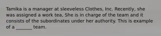 Tamika is a manager at sleeveless Clothes, Inc. Recently, she was assigned a work tea, She is in charge of the team and it consists of the subordinates under her authority. This is example of a _______ team.