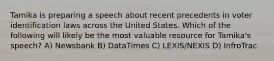 Tamika is preparing a speech about recent precedents in voter identification laws across the United States. Which of the following will likely be the most valuable resource for Tamika's speech? A) Newsbank B) DataTimes C) LEXIS/NEXIS D) InfroTrac