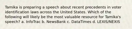 Tamika is preparing a speech about recent precedents in voter identification laws across the United States. Which of the following will likely be the most valuable resource for Tamika's speech? a. InfoTrac b. NewsBank c. DataTimes d. LEXIS/NEXIS