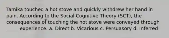 Tamika touched a hot stove and quickly withdrew her hand in pain. According to the Social Cognitive Theory (SCT), the consequences of touching the hot stove were conveyed through _____ experience. a. Direct b. Vicarious c. Persuasory d. Inferred