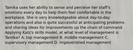 Tamika uses her ability to sense and perceive her staff's emotions every day to help them feel comfortable in the workplace. She is very knowledgeable about day-to-day operations and also is quite successful at anticipating problems and sharing ideas for improvements up the chain of command. Applying Katz's skills model, at what level of management is Tamika? A. top management B. middle management C. supervisory management D. impoverished management