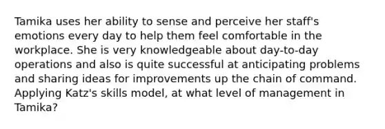 Tamika uses her ability to sense and perceive her staff's emotions every day to help them feel comfortable in the workplace. She is very knowledgeable about day-to-day operations and also is quite successful at anticipating problems and sharing ideas for improvements up the chain of command. Applying Katz's skills model, at what level of management in Tamika?