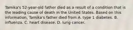 Tamika's 52-year-old father died as a result of a condition that is the leading cause of death in the United States. Based on this information, Tamika's father died from A. type 1 diabetes. B. influenza. C. heart disease. D. lung cancer.