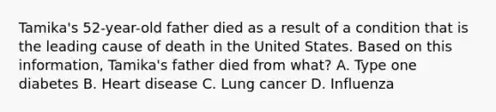 Tamika's 52-year-old father died as a result of a condition that is the leading cause of death in the United States. Based on this information, Tamika's father died from what? A. Type one diabetes B. Heart disease C. Lung cancer D. Influenza