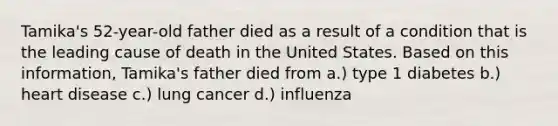 Tamika's 52-year-old father died as a result of a condition that is the leading cause of death in the United States. Based on this information, Tamika's father died from a.) type 1 diabetes b.) heart disease c.) lung cancer d.) influenza