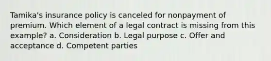 Tamika's insurance policy is canceled for nonpayment of premium. Which element of a legal contract is missing from this example? a. Consideration b. Legal purpose c. Offer and acceptance d. Competent parties