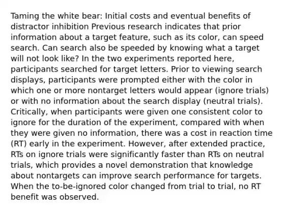 Taming the white bear: Initial costs and eventual benefits of distractor inhibition Previous research indicates that prior information about a target feature, such as its color, can speed search. Can search also be speeded by knowing what a target will not look like? In the two experiments reported here, participants searched for target letters. Prior to viewing search displays, participants were prompted either with the color in which one or more nontarget letters would appear (ignore trials) or with no information about the search display (neutral trials). Critically, when participants were given one consistent color to ignore for the duration of the experiment, compared with when they were given no information, there was a cost in reaction time (RT) early in the experiment. However, after extended practice, RTs on ignore trials were significantly faster than RTs on neutral trials, which provides a novel demonstration that knowledge about nontargets can improve search performance for targets. When the to-be-ignored color changed from trial to trial, no RT benefit was observed.