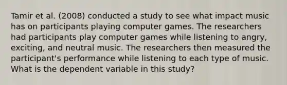 Tamir et al. (2008) conducted a study to see what impact music has on participants playing computer games. The researchers had participants play computer games while listening to angry, exciting, and neutral music. The researchers then measured the participant's performance while listening to each type of music. What is the dependent variable in this study?