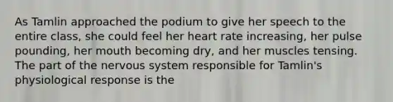 As Tamlin approached the podium to give her speech to the entire class, she could feel her heart rate increasing, her pulse pounding, her mouth becoming dry, and her muscles tensing. The part of the nervous system responsible for Tamlin's physiological response is the