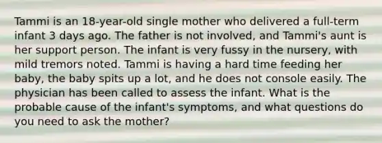 Tammi is an 18-year-old single mother who delivered a full-term infant 3 days ago. The father is not involved, and Tammi's aunt is her support person. The infant is very fussy in the nursery, with mild tremors noted. Tammi is having a hard time feeding her baby, the baby spits up a lot, and he does not console easily. The physician has been called to assess the infant. What is the probable cause of the infant's symptoms, and what questions do you need to ask the mother?