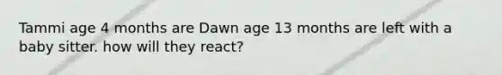 Tammi age 4 months are Dawn age 13 months are left with a baby sitter. how will they react?