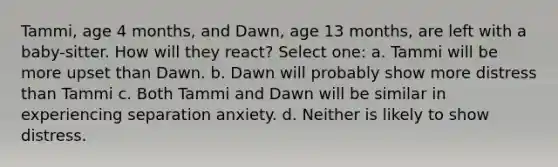 Tammi, age 4 months, and Dawn, age 13 months, are left with a baby-sitter. How will they react? Select one: a. Tammi will be more upset than Dawn. b. Dawn will probably show more distress than Tammi c. Both Tammi and Dawn will be similar in experiencing separation anxiety. d. Neither is likely to show distress.