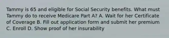 Tammy is 65 and eligible for Social Security benefits. What must Tammy do to receive Medicare Part A? A. Wait for her Certificate of Coverage B. Fill out application form and submit her premium C. Enroll D. Show proof of her insurability