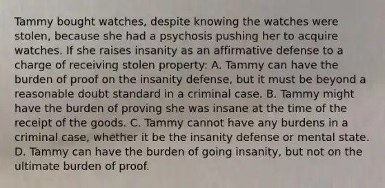 Tammy bought watches, despite knowing the watches were stolen, because she had a psychosis pushing her to acquire watches. If she raises insanity as an affirmative defense to a charge of receiving stolen property: A. Tammy can have the burden of proof on the insanity defense, but it must be beyond a reasonable doubt standard in a criminal case. B. Tammy might have the burden of proving she was insane at the time of the receipt of the goods. C. Tammy cannot have any burdens in a criminal case, whether it be the insanity defense or mental state. D. Tammy can have the burden of going insanity, but not on the ultimate burden of proof.