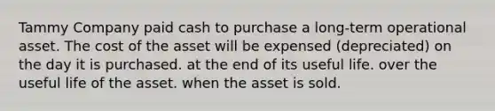 Tammy Company paid cash to purchase a long-term operational asset. The cost of the asset will be expensed (depreciated) on the day it is purchased. at the end of its useful life. over the useful life of the asset. when the asset is sold.