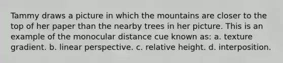 Tammy draws a picture in which the mountains are closer to the top of her paper than the nearby trees in her picture. This is an example of the monocular distance cue known as: a. texture gradient. b. linear perspective. c. relative height. d. interposition.