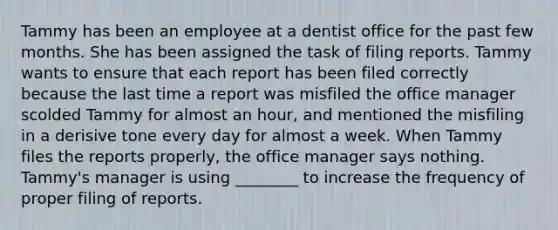 Tammy has been an employee at a dentist office for the past few months. She has been assigned the task of filing reports. Tammy wants to ensure that each report has been filed correctly because the last time a report was misfiled the office manager scolded Tammy for almost an hour, and mentioned the misfiling in a derisive tone every day for almost a week. When Tammy files the reports properly, the office manager says nothing. Tammy's manager is using ________ to increase the frequency of proper filing of reports.