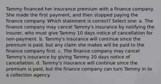 Tammy financed her insurance premium with a finance company. She made the first payment, and then stopped paying the finance company. Which statement is correct? Select one: a. The finance company may cancel Tammy's insurance by notifying the insurer, who must give Tammy 10 days notice of cancellation for non-payment. b. Tammy's insurance will continue since the premium is paid, but any claim she makes will be paid to the finance company first. c. The finance company may cancel Tammy's insurance by giving Tammy 20 days notice of cancellation. d. Tammy's insurance will continue since the premium is paid, but the finance company can turn Tammy in to a collection agency.