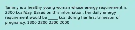 Tammy is a healthy young woman whose energy requirement is 2300 kcal/day. Based on this information, her daily energy requirement would be _____ kcal during her first trimester of pregnancy. 1800 2200 2300 2000