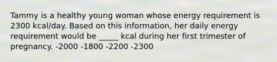 Tammy is a healthy young woman whose energy requirement is 2300 kcal/day. Based on this information, her daily energy requirement would be _____ kcal during her first trimester of pregnancy. -2000 -1800 -2200 -2300