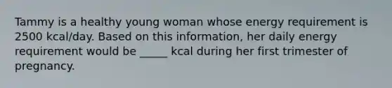 Tammy is a healthy young woman whose energy requirement is 2500 kcal/day. Based on this information, her daily energy requirement would be _____ kcal during her first trimester of pregnancy.