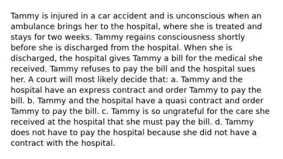 Tammy is injured in a car accident and is unconscious when an ambulance brings her to the hospital, where she is treated and stays for two weeks. Tammy regains consciousness shortly before she is discharged from the hospital. When she is discharged, the hospital gives Tammy a bill for the medical she received. Tammy refuses to pay the bill and the hospital sues her. A court will most likely decide that: a. Tammy and the hospital have an express contract and order Tammy to pay the bill. b. Tammy and the hospital have a quasi contract and order Tammy to pay the bill. c. Tammy is so ungrateful for the care she received at the hospital that she must pay the bill. d. Tammy does not have to pay the hospital because she did not have a contract with the hospital.