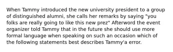 When Tammy introduced the new university president to a group of distinguished alumni, she calls her remarks by saying "you folks are really going to like this new prez" Afterword the event organizer told Tammy that in the future she should use more formal language when speaking on such an occasion which of the following statements best describes Tammy'a error.