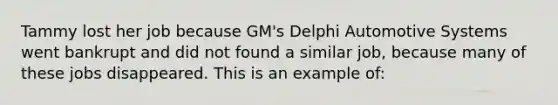 Tammy lost her job because GM's Delphi Automotive Systems went bankrupt and did not found a similar job, because many of these jobs disappeared. This is an example of: