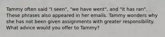 Tammy often said "I seen", "we have went", and "it has ran". These phrases also appeared in her emails. Tammy wonders why she has not been given assignments with greater responsibility. What advice would you offer to Tammy?