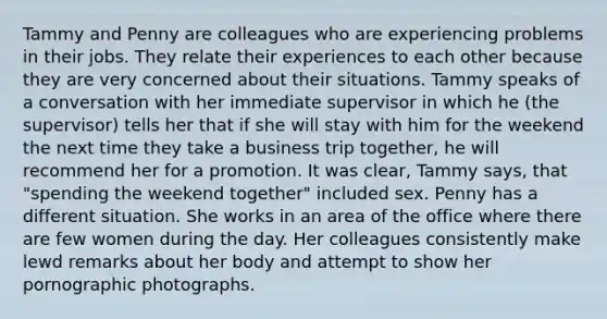 Tammy and Penny are colleagues who are experiencing problems in their jobs. They relate their experiences to each other because they are very concerned about their situations. Tammy speaks of a conversation with her immediate supervisor in which he (the supervisor) tells her that if she will stay with him for the weekend the next time they take a business trip together, he will recommend her for a promotion. It was clear, Tammy says, that "spending the weekend together" included sex. Penny has a different situation. She works in an area of the office where there are few women during the day. Her colleagues consistently make lewd remarks about her body and attempt to show her pornographic photographs.