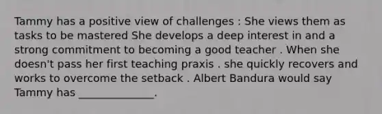 Tammy has a positive view of challenges : She views them as tasks to be mastered She develops a deep interest in and a strong commitment to becoming a good teacher . When she doesn't pass her first teaching praxis . she quickly recovers and works to overcome the setback . Albert Bandura would say Tammy has ______________.