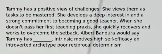 Tammy has a positive view of challenges: She views them as tasks to be mastered. She develops a deep interest in and a strong commitment to becoming a good teacher. When she doesn't pass her first teaching praxis, she quickly recovers and works to overcome the setback. Albert Bandura would say Tammy has ________. intrinsic motives high self-efficacy an introverted archetype poor reciprocal determinism