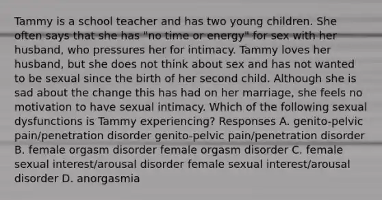 Tammy is a school teacher and has two young children. She often says that she has "no time or energy" for sex with her husband, who pressures her for intimacy. Tammy loves her husband, but she does not think about sex and has not wanted to be sexual since the birth of her second child. Although she is sad about the change this has had on her marriage, she feels no motivation to have sexual intimacy. Which of the following sexual dysfunctions is Tammy experiencing? Responses A. genito-pelvic pain/penetration disorder genito-pelvic pain/penetration disorder B. female orgasm disorder female orgasm disorder C. female sexual interest/arousal disorder female sexual interest/arousal disorder D. anorgasmia