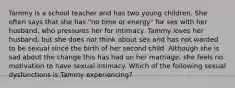 Tammy is a school teacher and has two young children. She often says that she has "no time or energy" for sex with her husband, who pressures her for intimacy. Tammy loves her husband, but she does not think about sex and has not wanted to be sexual since the birth of her second child. Although she is sad about the change this has had on her marriage, she feels no motivation to have sexual intimacy. Which of the following sexual dysfunctions is Tammy experiencing?