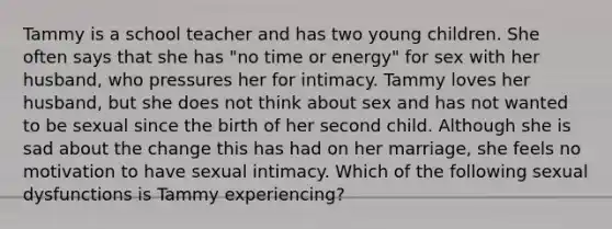 Tammy is a school teacher and has two young children. She often says that she has "no time or energy" for sex with her husband, who pressures her for intimacy. Tammy loves her husband, but she does not think about sex and has not wanted to be sexual since the birth of her second child. Although she is sad about the change this has had on her marriage, she feels no motivation to have sexual intimacy. Which of the following sexual dysfunctions is Tammy experiencing?