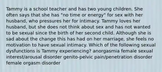 Tammy is a school teacher and has two young children. She often says that she has "no time or energy" for sex with her husband, who pressures her for intimacy. Tammy loves her husband, but she does not think about sex and has not wanted to be sexual since the birth of her second child. Although she is sad about the change this has had on her marriage, she feels no motivation to have sexual intimacy. Which of the following sexual dysfunctions is Tammy experiencing? anorgasmia female sexual interest/arousal disorder genito-pelvic pain/penetration disorder female orgasm disorder