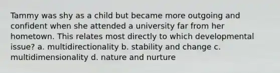 Tammy was shy as a child but became more outgoing and confident when she attended a university far from her hometown. This relates most directly to which developmental issue? a. multidirectionality b. stability and change c. multidimensionality d. nature and nurture