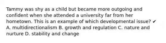 Tammy was shy as a child but became more outgoing and confident when she attended a university far from her hometown. This is an example of which developmental issue? ✔ A. multidirectionalism B. growth and regulation C. nature and nurture D. stability and change