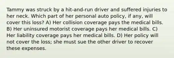 Tammy was struck by a hit-and-run driver and suffered injuries to her neck. Which part of her personal auto policy, if any, will cover this loss? A) Her collision coverage pays the medical bills. B) Her uninsured motorist coverage pays her medical bills. C) Her liability coverage pays her medical bills. D) Her policy will not cover the loss; she must sue the other driver to recover these expenses.