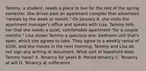 Tammy, a student, needs a place to live for the rest of the spring semester. She drives past an apartment complex that advertises "rentals by the week or month." On January 6, she visits the apartment manager's office and speaks with Lisa. Tammy tells her that she needs a quiet, comfortable apartment "for a couple months." Lisa shows Tammy a spacious one- bedroom unit that's open, which she agrees to take. They agree to a weekly rental of 200, and she moves in the next morning. Tammy and Lisa do not sign any writing or document. What sort of leasehold does Tammy have? A. Tenancy for years B. Period tenancy C. Tenancy at will D. Tenancy at sufferance