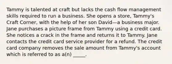 Tammy is talented at craft but lacks the cash flow management skills required to run a business. She opens a store, Tammy's Craft Corner, with the help of her son David—a business major. Jane purchases a picture frame from Tammy using a credit card. She notices a crack in the frame and returns it to Tammy. Jane contacts the credit card service provider for a refund. The credit card company removes the sale amount from Tammy's account which is referred to as a(n) _____.