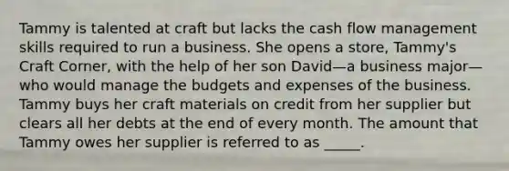 Tammy is talented at craft but lacks the cash flow management skills required to run a business. She opens a store, Tammy's Craft Corner, with the help of her son David—a business major—who would manage the budgets and expenses of the business. Tammy buys her craft materials on credit from her supplier but clears all her debts at the end of every month. The amount that Tammy owes her supplier is referred to as _____.