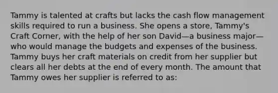 Tammy is talented at crafts but lacks the cash flow management skills required to run a business. She opens a store, Tammy's Craft Corner, with the help of her son David—a business major—who would manage the budgets and expenses of the business. Tammy buys her craft materials on credit from her supplier but clears all her debts at the end of every month. The amount that Tammy owes her supplier is referred to as: