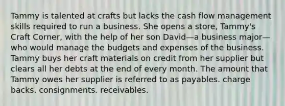 Tammy is talented at crafts but lacks the cash flow management skills required to run a business. She opens a store, Tammy's Craft Corner, with the help of her son David—a business major—who would manage the budgets and expenses of the business. Tammy buys her craft materials on credit from her supplier but clears all her debts at the end of every month. The amount that Tammy owes her supplier is referred to as payables. charge backs. consignments. receivables.