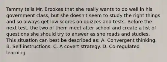 Tammy tells Mr. Brookes that she really wants to do well in his government class, but she doesn't seem to study the right things and so always get low scores on quizzes and tests. Before the next test, the two of them meet after school and create a list of questions she should try to answer as she reads and studies. This situation can best be described as: A. Convergent thinking. B. Self-instructions. C. A covert strategy. D. Co-regulated learning.