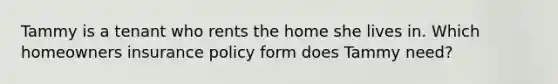 Tammy is a tenant who rents the home she lives in. Which homeowners insurance policy form does Tammy need?