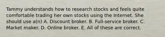 Tammy understands how to research stocks and feels quite comfortable trading her own stocks using the Internet. She should use a(n) A. Discount broker. B. Full-service broker. C. Market maker. D. Online broker. E. All of these are correct.