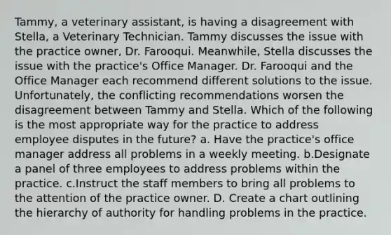 Tammy, a veterinary assistant, is having a disagreement with Stella, a Veterinary Technician. Tammy discusses the issue with the practice owner, Dr. Farooqui. Meanwhile, Stella discusses the issue with the practice's Office Manager. Dr. Farooqui and the Office Manager each recommend different solutions to the issue. Unfortunately, the conflicting recommendations worsen the disagreement between Tammy and Stella. Which of the following is the most appropriate way for the practice to address employee disputes in the future? a. Have the practice's office manager address all problems in a weekly meeting. b.Designate a panel of three employees to address problems within the practice. c.Instruct the staff members to bring all problems to the attention of the practice owner. D. Create a chart outlining the hierarchy of authority for handling problems in the practice.