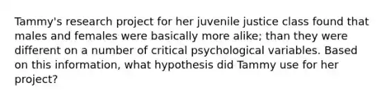 Tammy's research project for her juvenile justice class found that males and females were basically more alike; than they were different on a number of critical psychological variables. Based on this information, what hypothesis did Tammy use for her project?